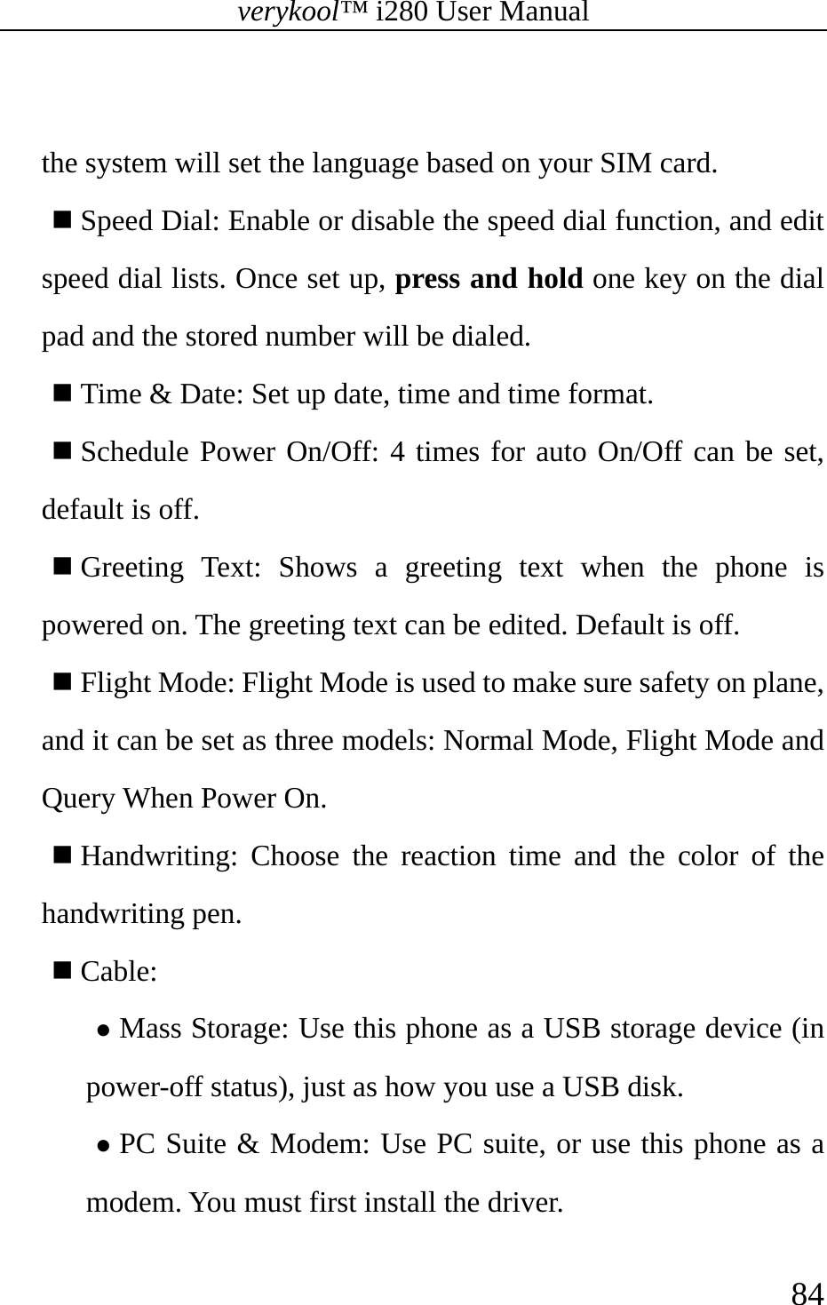 verykool™ i280 User Manual    84   the system will set the language based on your SIM card.  Speed Dial: Enable or disable the speed dial function, and edit speed dial lists. Once set up, press and hold one key on the dial pad and the stored number will be dialed.  Time &amp; Date: Set up date, time and time format.  Schedule Power On/Off: 4 times for auto On/Off can be set, default is off.   Greeting Text: Shows a greeting text when the phone is powered on. The greeting text can be edited. Default is off.    Flight Mode: Flight Mode is used to make sure safety on plane, and it can be set as three models: Normal Mode, Flight Mode and Query When Power On.    Handwriting: Choose the reaction time and the color of the handwriting pen.   Cable: z Mass Storage: Use this phone as a USB storage device (in power-off status), just as how you use a USB disk. z PC Suite &amp; Modem: Use PC suite, or use this phone as a modem. You must first install the driver. 