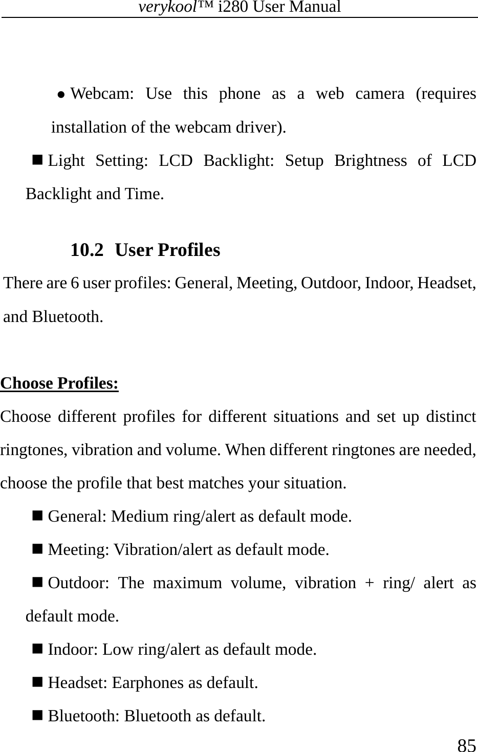 verykool™ i280 User Manual    85   z Webcam: Use this phone as a web camera (requires installation of the webcam driver).  Light Setting: LCD Backlight: Setup Brightness of LCD Backlight and Time.  10.2 User Profiles There are 6 user profiles: General, Meeting, Outdoor, Indoor, Headset, and Bluetooth.  Choose Profiles: Choose different profiles for different situations and set up distinct ringtones, vibration and volume. When different ringtones are needed, choose the profile that best matches your situation.  General: Medium ring/alert as default mode.   Meeting: Vibration/alert as default mode.   Outdoor: The maximum volume, vibration + ring/ alert as default mode.   Indoor: Low ring/alert as default mode.   Headset: Earphones as default.   Bluetooth: Bluetooth as default. 