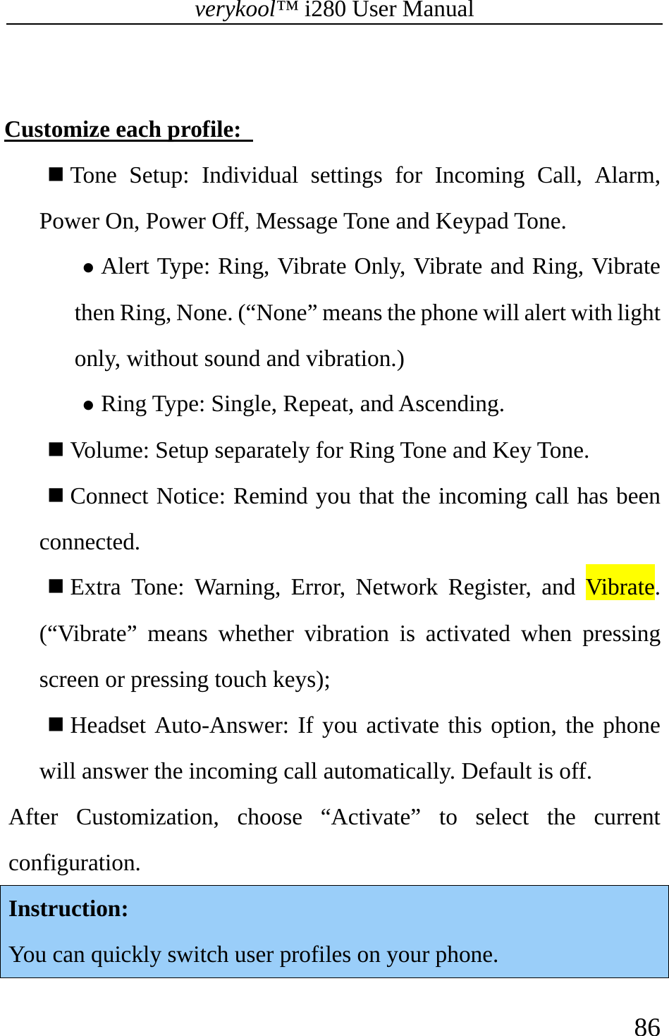 verykool™ i280 User Manual    86   Customize each profile:    Tone Setup: Individual settings for Incoming Call, Alarm, Power On, Power Off, Message Tone and Keypad Tone. z Alert Type: Ring, Vibrate Only, Vibrate and Ring, Vibrate then Ring, None. (“None” means the phone will alert with light only, without sound and vibration.) z Ring Type: Single, Repeat, and Ascending.  Volume: Setup separately for Ring Tone and Key Tone.  Connect Notice: Remind you that the incoming call has been connected.  Extra Tone: Warning, Error, Network Register, and Vibrate. (“Vibrate” means whether vibration is activated when pressing screen or pressing touch keys);  Headset Auto-Answer: If you activate this option, the phone will answer the incoming call automatically. Default is off. After Customization, choose “Activate” to select the current configuration. Instruction:  You can quickly switch user profiles on your phone. 