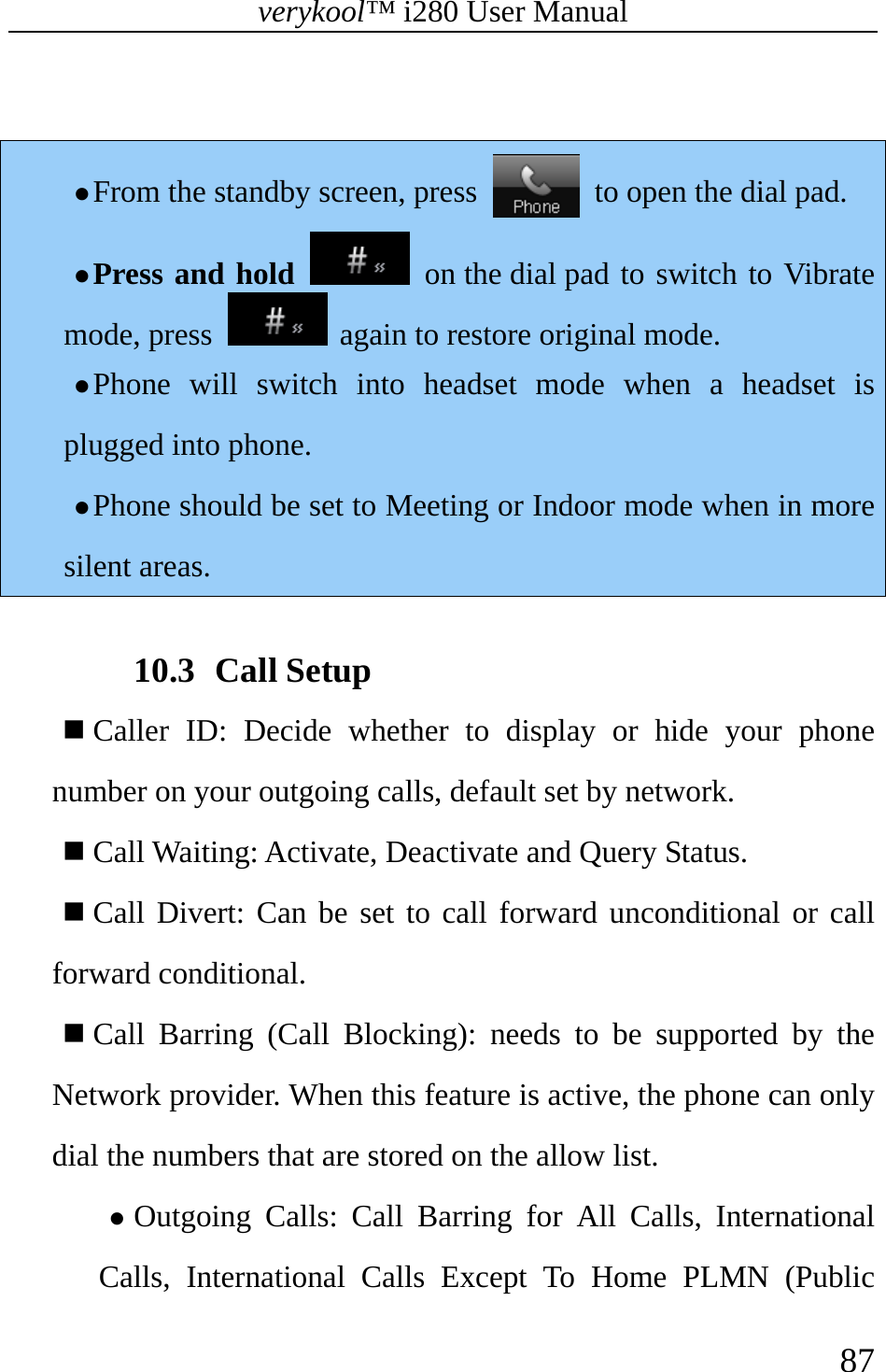 verykool™ i280 User Manual    87   z From the standby screen, press    to open the dial pad. z Press and hold  on the dial pad to switch to Vibrate mode, press   again to restore original mode. z Phone will switch into headset mode when a headset is plugged into phone. z Phone should be set to Meeting or Indoor mode when in more silent areas.   10.3 Call Setup  Caller ID: Decide whether to display or hide your phone number on your outgoing calls, default set by network.    Call Waiting: Activate, Deactivate and Query Status.   Call Divert: Can be set to call forward unconditional or call forward conditional.   Call Barring (Call Blocking): needs to be supported by the Network provider. When this feature is active, the phone can only dial the numbers that are stored on the allow list. z Outgoing Calls: Call Barring for All Calls, International Calls, International Calls Except To Home PLMN (Public 