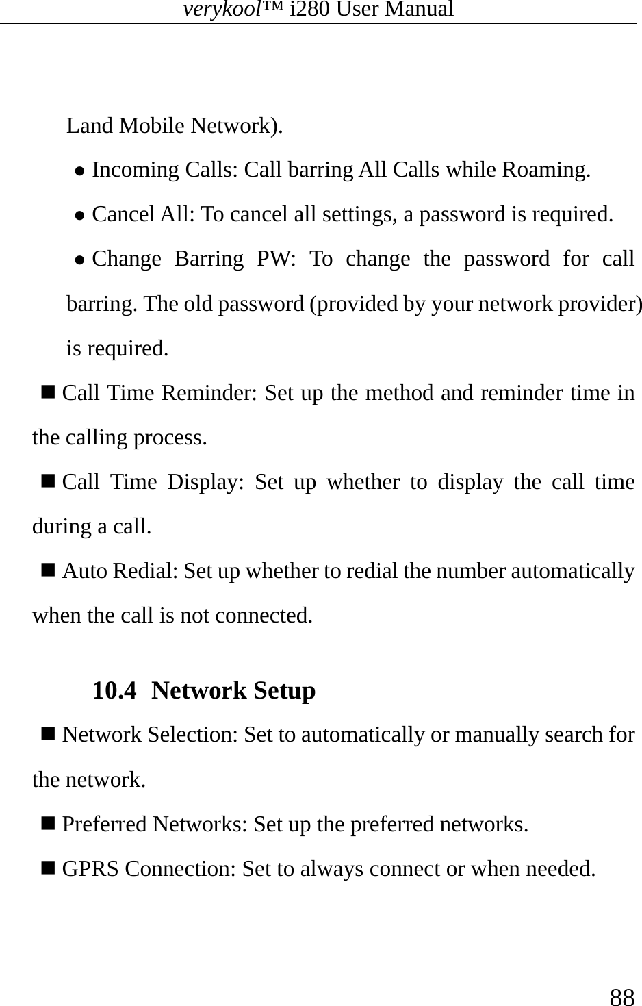 verykool™ i280 User Manual    88   Land Mobile Network). z Incoming Calls: Call barring All Calls while Roaming. z Cancel All: To cancel all settings, a password is required. z Change Barring PW: To change the password for call barring. The old password (provided by your network provider) is required.     Call Time Reminder: Set up the method and reminder time in the calling process.  Call Time Display: Set up whether to display the call time during a call.  Auto Redial: Set up whether to redial the number automatically when the call is not connected.  10.4 Network Setup  Network Selection: Set to automatically or manually search for the network.   Preferred Networks: Set up the preferred networks.   GPRS Connection: Set to always connect or when needed.   