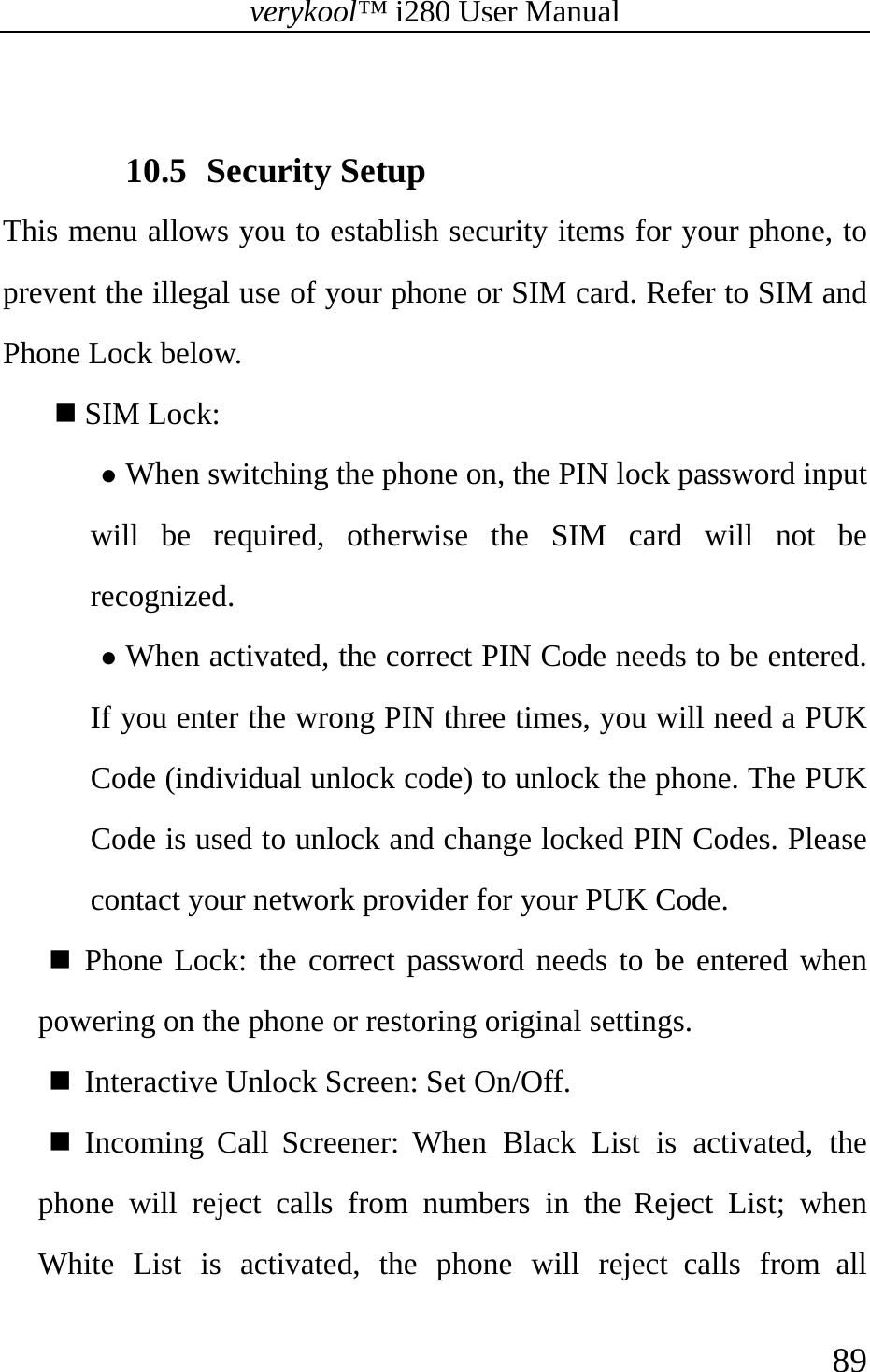 verykool™ i280 User Manual    89   10.5 Security Setup This menu allows you to establish security items for your phone, to prevent the illegal use of your phone or SIM card. Refer to SIM and Phone Lock below.    SIM Lock:  z When switching the phone on, the PIN lock password input will be required, otherwise the SIM card will not be recognized. z When activated, the correct PIN Code needs to be entered. If you enter the wrong PIN three times, you will need a PUK Code (individual unlock code) to unlock the phone. The PUK Code is used to unlock and change locked PIN Codes. Please contact your network provider for your PUK Code.  Phone Lock: the correct password needs to be entered when powering on the phone or restoring original settings.    Interactive Unlock Screen: Set On/Off.  Incoming Call Screener: When Black List is activated, the phone will reject calls from numbers in the Reject List; when White List is activated, the phone will reject calls from all 