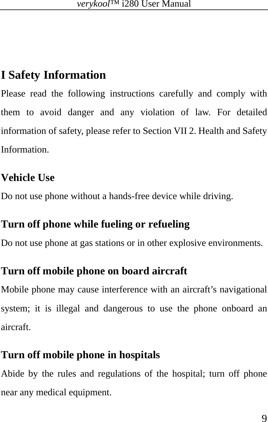 verykool™ i280 User Manual    9    I Safety Information   Please read the following instructions carefully and comply with them to avoid danger and any violation of law. For detailed information of safety, please refer to Section VII 2. Health and Safety Information.  Vehicle Use Do not use phone without a hands-free device while driving.  Turn off phone while fueling or refueling Do not use phone at gas stations or in other explosive environments.  Turn off mobile phone on board aircraft Mobile phone may cause interference with an aircraft’s navigational system; it is illegal and dangerous to use the phone onboard an aircraft.  Turn off mobile phone in hospitals Abide by the rules and regulations of the hospital; turn off phone near any medical equipment.  