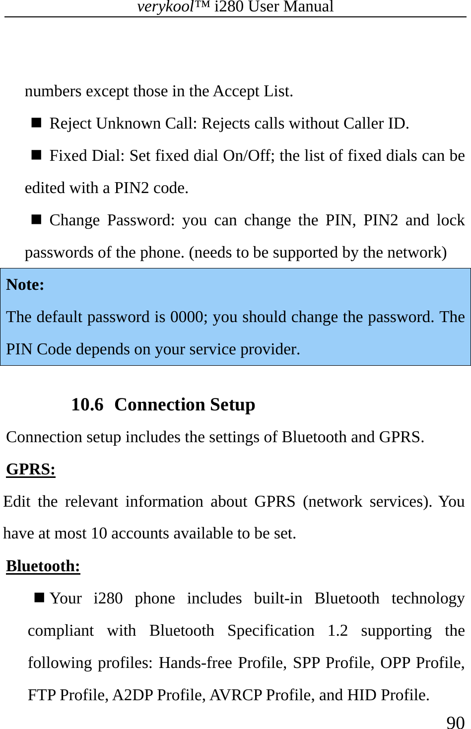 verykool™ i280 User Manual    90   numbers except those in the Accept List.  Reject Unknown Call: Rejects calls without Caller ID.  Fixed Dial: Set fixed dial On/Off; the list of fixed dials can be edited with a PIN2 code.   Change Password: you can change the PIN, PIN2 and lock passwords of the phone. (needs to be supported by the network)  Note: The default password is 0000; you should change the password. The PIN Code depends on your service provider.    10.6 Connection Setup Connection setup includes the settings of Bluetooth and GPRS. GPRS:  Edit the relevant information about GPRS (network services). You have at most 10 accounts available to be set. Bluetooth:  Your i280 phone includes built-in Bluetooth technology compliant with Bluetooth Specification 1.2 supporting the following profiles: Hands-free Profile, SPP Profile, OPP Profile, FTP Profile, A2DP Profile, AVRCP Profile, and HID Profile. 