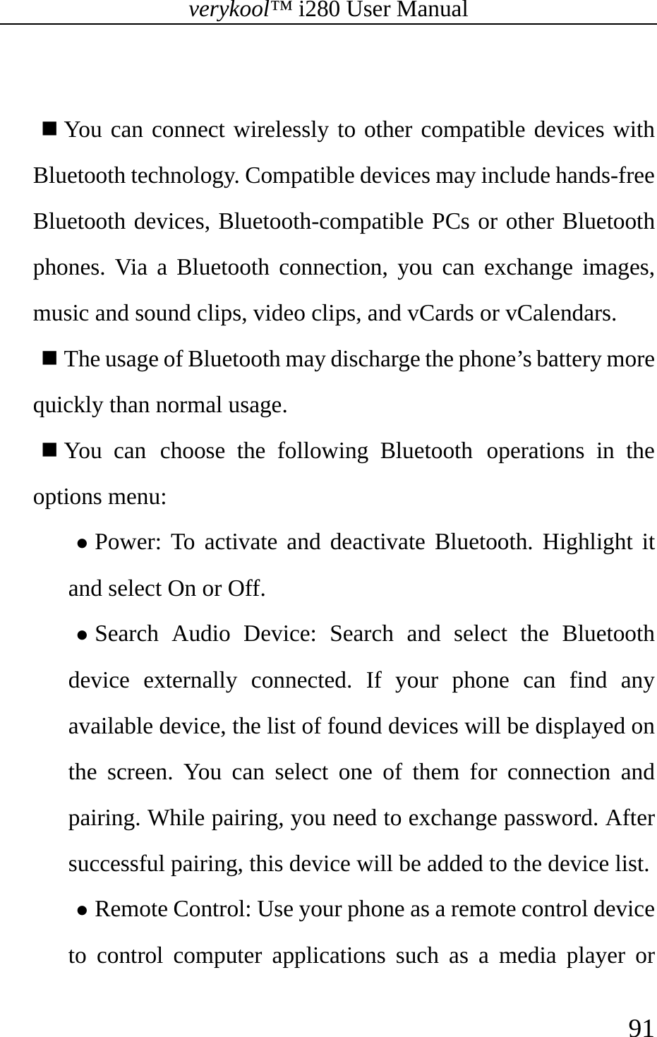 verykool™ i280 User Manual    91    You can connect wirelessly to other compatible devices with Bluetooth technology. Compatible devices may include hands-free Bluetooth devices, Bluetooth-compatible PCs or other Bluetooth phones. Via a Bluetooth connection, you can exchange images, music and sound clips, video clips, and vCards or vCalendars.  The usage of Bluetooth may discharge the phone’s battery more quickly than normal usage.  You can choose the following Bluetooth operations in the options menu: z Power: To activate and deactivate Bluetooth. Highlight it and select On or Off. z Search Audio Device: Search and select the Bluetooth device externally connected. If your phone can find any available device, the list of found devices will be displayed on the screen. You can select one of them for connection and pairing. While pairing, you need to exchange password. After successful pairing, this device will be added to the device list. z Remote Control: Use your phone as a remote control device to control computer applications such as a media player or 