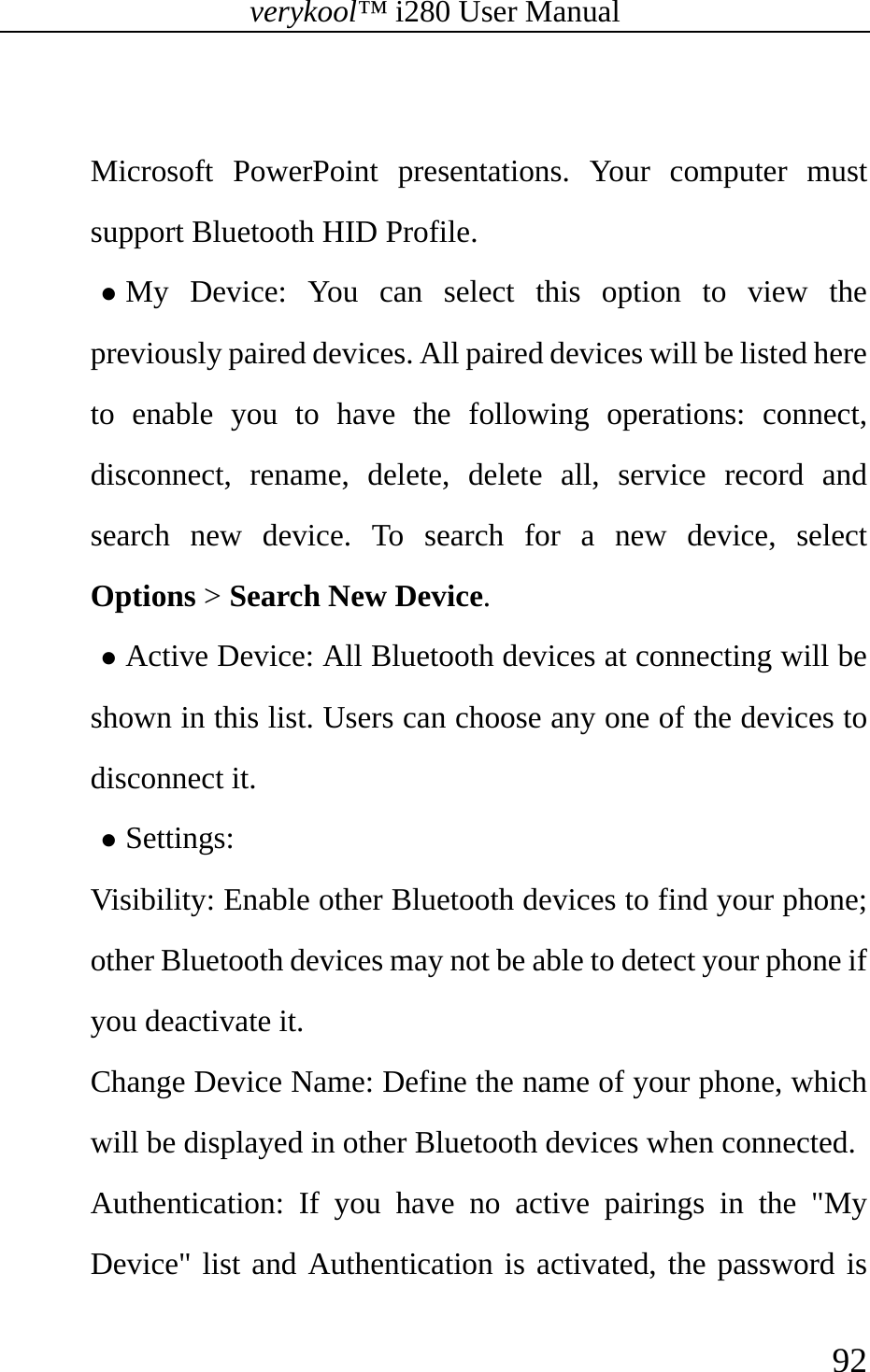 verykool™ i280 User Manual    92   Microsoft PowerPoint presentations. Your computer must support Bluetooth HID Profile. z My Device: You can select this option to view the previously paired devices. All paired devices will be listed here to enable you to have the following operations: connect, disconnect, rename, delete, delete all, service record and search new device. To search for a new device, select Options &gt; Search New Device. z Active Device: All Bluetooth devices at connecting will be shown in this list. Users can choose any one of the devices to disconnect it.  z Settings:  Visibility: Enable other Bluetooth devices to find your phone; other Bluetooth devices may not be able to detect your phone if you deactivate it. Change Device Name: Define the name of your phone, which will be displayed in other Bluetooth devices when connected. Authentication: If you have no active pairings in the &quot;My Device&quot; list and Authentication is activated, the password is 