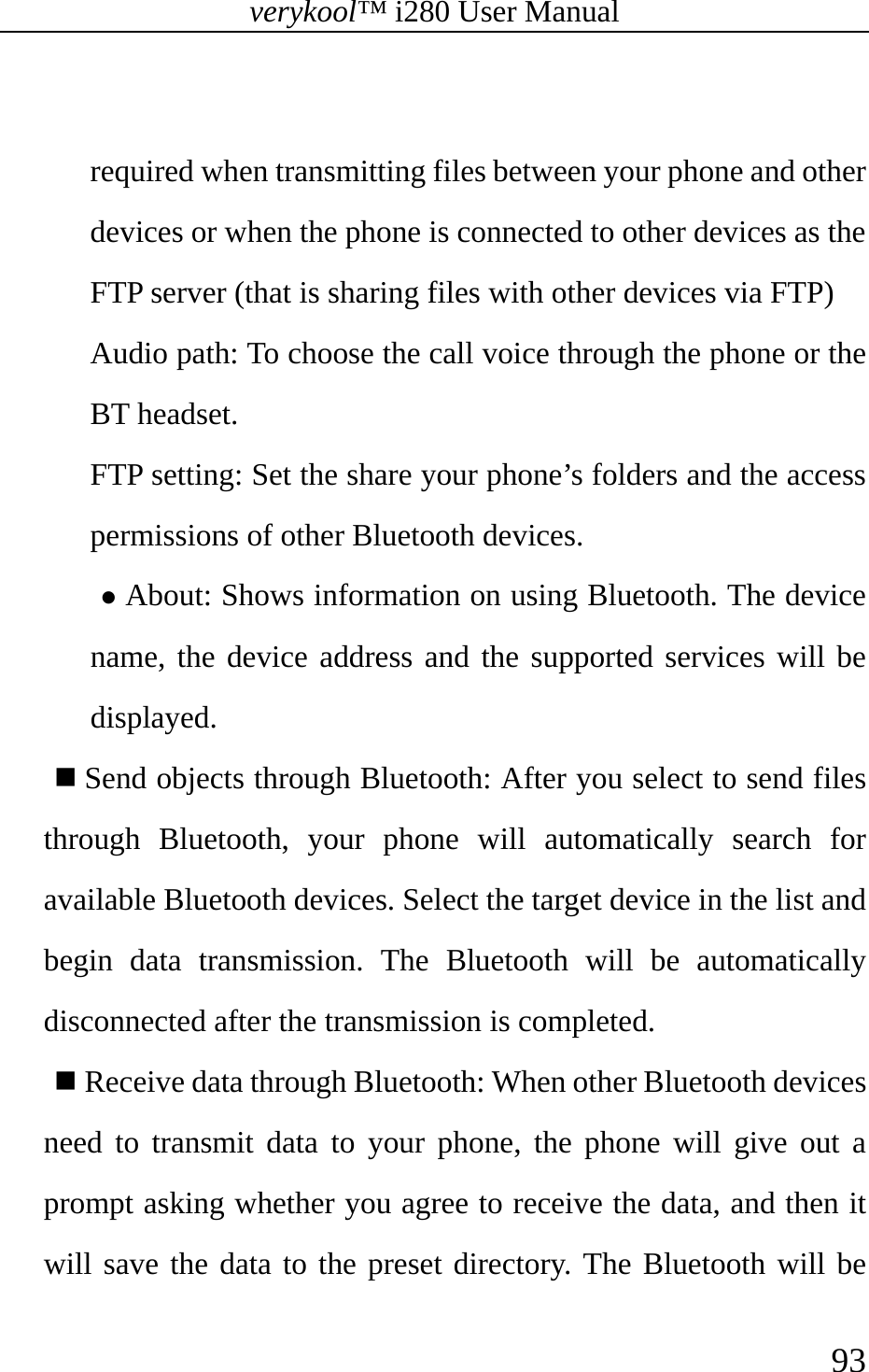 verykool™ i280 User Manual    93   required when transmitting files between your phone and other devices or when the phone is connected to other devices as the FTP server (that is sharing files with other devices via FTP) Audio path: To choose the call voice through the phone or the BT headset. FTP setting: Set the share your phone’s folders and the access permissions of other Bluetooth devices. z About: Shows information on using Bluetooth. The device name, the device address and the supported services will be displayed.  Send objects through Bluetooth: After you select to send files through Bluetooth, your phone will automatically search for available Bluetooth devices. Select the target device in the list and begin data transmission. The Bluetooth will be automatically disconnected after the transmission is completed.  Receive data through Bluetooth: When other Bluetooth devices need to transmit data to your phone, the phone will give out a prompt asking whether you agree to receive the data, and then it will save the data to the preset directory. The Bluetooth will be 