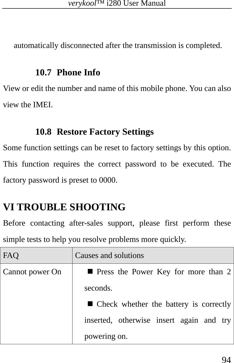 verykool™ i280 User Manual    94   automatically disconnected after the transmission is completed.  10.7 Phone Info View or edit the number and name of this mobile phone. You can also view the IMEI.  10.8 Restore Factory Settings Some function settings can be reset to factory settings by this option. This function requires the correct password to be executed. The factory password is preset to 0000.   VI TROUBLE SHOOTING   Before contacting after-sales support, please first perform these simple tests to help you resolve problems more quickly.   FAQ  Causes and solutions Cannot power On   Press the Power Key for more than 2 seconds.  Check whether the battery is correctly inserted, otherwise insert again and try powering on. 