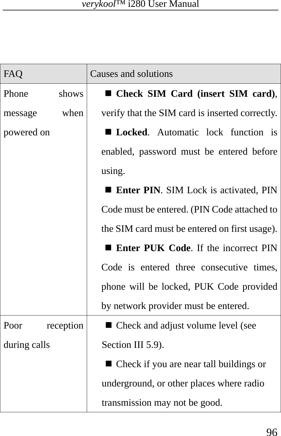 verykool™ i280 User Manual    96    FAQ  Causes and solutions Phone shows message when powered on  Check SIM Card (insert SIM card), verify that the SIM card is inserted correctly. Locked. Automatic lock function is enabled, password must be entered before using.  Enter PIN. SIM Lock is activated, PIN Code must be entered. (PIN Code attached to the SIM card must be entered on first usage). Enter PUK Code. If the incorrect PIN Code is entered three consecutive times, phone will be locked, PUK Code provided by network provider must be entered. Poor reception during calls  Check and adjust volume level (see Section III 5.9).  Check if you are near tall buildings or underground, or other places where radio transmission may not be good. 