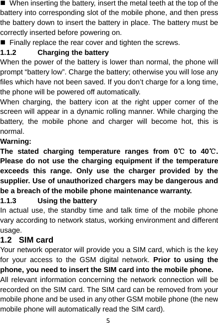 5   When inserting the battery, insert the metal teeth at the top of the battery into corresponding slot of the mobile phone, and then press the battery down to insert the battery in place. The battery must be correctly inserted before powering on.   Finally replace the rear cover and tighten the screws. 1.1.2  Charging the battery When the power of the battery is lower than normal, the phone will prompt “battery low”. Charge the battery; otherwise you will lose any files which have not been saved. If you don’t charge for a long time, the phone will be powered off automatically. When charging, the battery icon at the right upper corner of the screen will appear in a dynamic rolling manner. While charging the battery, the mobile phone and charger will become hot, this is normal. Warning:  The stated charging temperature ranges from 0  to 40 . ℃℃Please do not use the charging equipment if the temperature exceeds this range. Only use the charger provided by the supplier. Use of unauthorized chargers may be dangerous and be a breach of the mobile phone maintenance warranty. 1.1.3  Using the battery In actual use, the standby time and talk time of the mobile phone vary according to network status, working environment and different usage. 1.2 SIM card Your network operator will provide you a SIM card, which is the key for your access to the GSM digital network. Prior to using the phone, you need to insert the SIM card into the mobile phone. All relevant information concerning the network connection will be recorded on the SIM card. The SIM card can be removed from your mobile phone and be used in any other GSM mobile phone (the new mobile phone will automatically read the SIM card). 