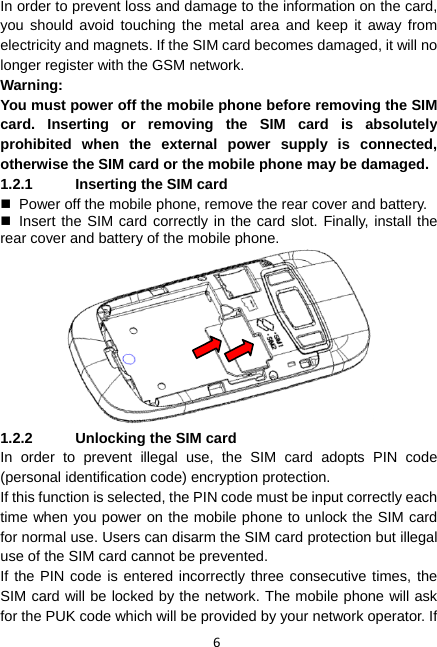 6 In order to prevent loss and damage to the information on the card, you should avoid touching the metal area and keep it away from electricity and magnets. If the SIM card becomes damaged, it will no longer register with the GSM network. Warning:  You must power off the mobile phone before removing the SIM card. Inserting or removing the SIM card is absolutely prohibited when the external power supply is connected, otherwise the SIM card or the mobile phone may be damaged. 1.2.1  Inserting the SIM card   Power off the mobile phone, remove the rear cover and battery.  Insert the SIM card correctly in the card slot. Finally, install the rear cover and battery of the mobile phone.   1.2.2  Unlocking the SIM card In order to prevent illegal use, the SIM card adopts PIN code (personal identification code) encryption protection. If this function is selected, the PIN code must be input correctly each time when you power on the mobile phone to unlock the SIM card for normal use. Users can disarm the SIM card protection but illegal use of the SIM card cannot be prevented. If the PIN code is entered incorrectly three consecutive times, the SIM card will be locked by the network. The mobile phone will ask for the PUK code which will be provided by your network operator. If 