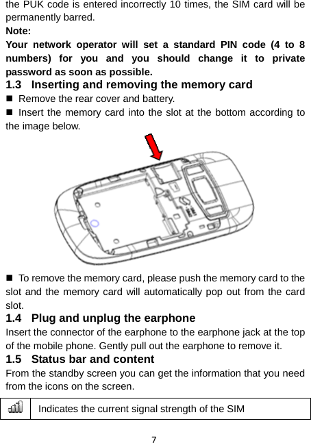 7 the PUK code is entered incorrectly 10 times, the SIM card will be permanently barred. Note: Your network operator will set a standard PIN code (4 to 8 numbers) for you and you should change it to private password as soon as possible. 1.3  Inserting and removing the memory card   Remove the rear cover and battery.  Insert the memory card into the slot at the bottom according to the image below.    To remove the memory card, please push the memory card to the slot and the memory card will automatically pop out from the card slot. 1.4  Plug and unplug the earphone Insert the connector of the earphone to the earphone jack at the top of the mobile phone. Gently pull out the earphone to remove it. 1.5  Status bar and content From the standby screen you can get the information that you need from the icons on the screen.  Indicates the current signal strength of the SIM 