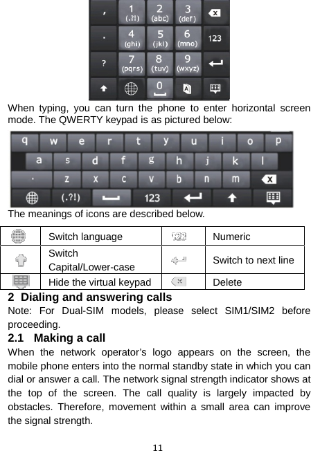 11  When typing, you can turn the phone to enter horizontal screen mode. The QWERTY keypad is as pictured below:  The meanings of icons are described below. 2  Dialing and answering calls Note: For Dual-SIM models, please select SIM1/SIM2 before proceeding. 2.1  Making a call When the network operator’s logo appears on the screen, the mobile phone enters into the normal standby state in which you can dial or answer a call. The network signal strength indicator shows at the top of the screen. The call quality is largely impacted by obstacles. Therefore, movement within a small area can improve the signal strength.  Switch language   Numeric  Switch Capital/Lower-case   Switch to next line Hide the virtual keypad  Delete 