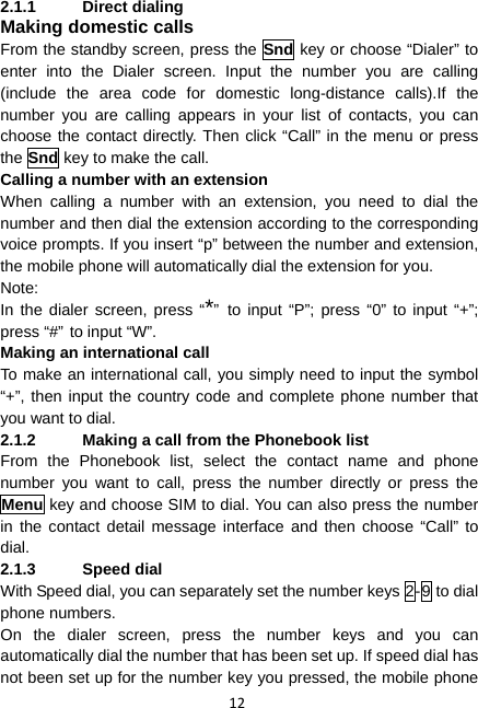 12 2.1.1 Direct dialing Making domestic calls From the standby screen, press the Snd key or choose “Dialer” to enter into the Dialer screen. Input the number you are calling (include the area code for domestic long-distance calls).If the number you are calling appears in your list of contacts, you can choose the contact directly. Then click “Call” in the menu or press the Snd key to make the call.   Calling a number with an extension When calling a number with an extension, you need to dial the number and then dial the extension according to the corresponding voice prompts. If you insert “p” between the number and extension, the mobile phone will automatically dial the extension for you. Note:  In the dialer screen, press “*” to input “P”; press “0” to input “+”; press “#” to input “W”. Making an international call To make an international call, you simply need to input the symbol “+”, then input the country code and complete phone number that you want to dial. 2.1.2  Making a call from the Phonebook list From the Phonebook list, select the contact name and phone number you want to call, press the number directly or press the Menu key and choose SIM to dial. You can also press the number in the contact detail message interface and then choose “Call” to dial. 2.1.3 Speed dial With Speed dial, you can separately set the number keys 2-9 to dial phone numbers. On the dialer screen, press the number keys and you can automatically dial the number that has been set up. If speed dial has not been set up for the number key you pressed, the mobile phone 