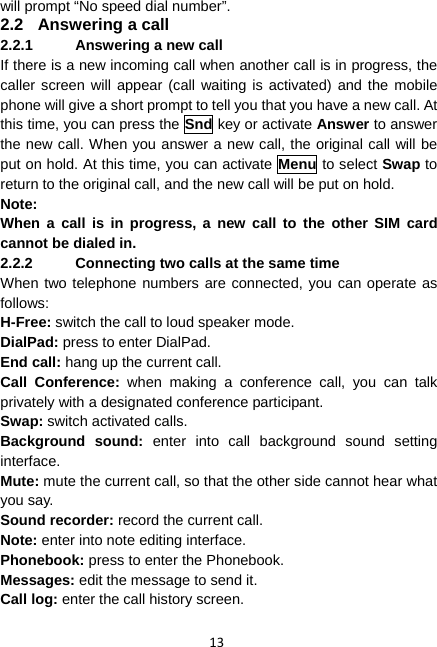 13 will prompt “No speed dial number”. 2.2  Answering a call 2.2.1  Answering a new call If there is a new incoming call when another call is in progress, the caller screen will appear (call waiting is activated) and the mobile phone will give a short prompt to tell you that you have a new call. At this time, you can press the Snd key or activate Answer to answer the new call. When you answer a new call, the original call will be put on hold. At this time, you can activate Menu to select Swap to return to the original call, and the new call will be put on hold. Note: When a call is in progress, a new call to the other SIM card cannot be dialed in. 2.2.2  Connecting two calls at the same time When two telephone numbers are connected, you can operate as follows: H-Free: switch the call to loud speaker mode. DialPad: press to enter DialPad. End call: hang up the current call. Call Conference: when making a conference call, you can talk privately with a designated conference participant. Swap: switch activated calls. Background sound: enter into call background sound setting interface. Mute: mute the current call, so that the other side cannot hear what you say. Sound recorder: record the current call. Note: enter into note editing interface. Phonebook: press to enter the Phonebook. Messages: edit the message to send it. Call log: enter the call history screen.  