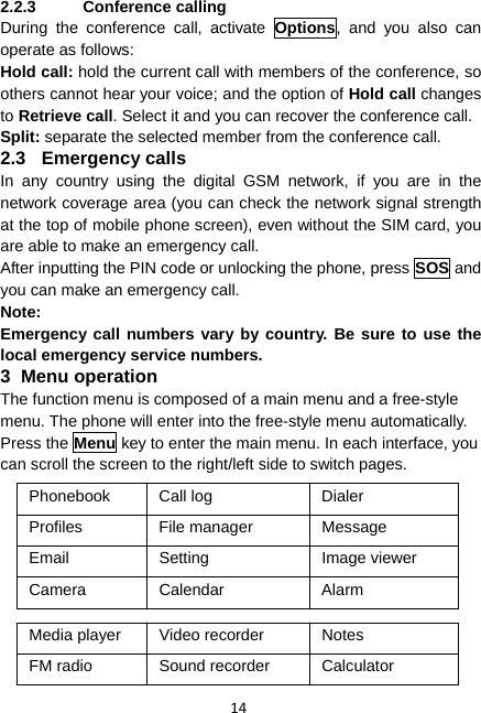 14 2.2.3 Conference calling During the conference call, activate Options, and you also can operate as follows: Hold call: hold the current call with members of the conference, so others cannot hear your voice; and the option of Hold call changes to Retrieve call. Select it and you can recover the conference call. Split: separate the selected member from the conference call. 2.3 Emergency calls In any country using the digital GSM network, if you are in the network coverage area (you can check the network signal strength at the top of mobile phone screen), even without the SIM card, you are able to make an emergency call. After inputting the PIN code or unlocking the phone, press SOS and you can make an emergency call. Note: Emergency call numbers vary by country. Be sure to use the local emergency service numbers. 3 Menu operation The function menu is composed of a main menu and a free-style menu. The phone will enter into the free-style menu automatically. Press the Menu key to enter the main menu. In each interface, you can scroll the screen to the right/left side to switch pages. Phonebook Call log  Dialer Profiles File manager Message Email Setting  Image viewer Camera Calendar  Alarm  Media player  Video recorder  Notes FM radio  Sound recorder  Calculator 