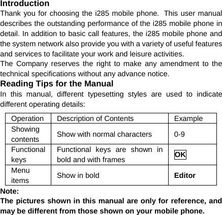 Introduction Thank you for choosing the i285 mobile phone. This user manual describes the outstanding performance of the i285 mobile phone in detail. In addition to basic call features, the i285 mobile phone and the system network also provide you with a variety of useful features and services to facilitate your work and leisure activities. The Company reserves the right to make any amendment to the technical specifications without any advance notice. Reading Tips for the Manual In this manual, different typesetting styles are used to indicate different operating details: Operation  Description of Contents  Example Showing contents  Show with normal characters  0-9 Functional keys Functional keys are shown in bold and with frames  OK Menu items  Show in bold  Editor Note:  The pictures shown in this manual are only for reference, and may be different from those shown on your mobile phone.  