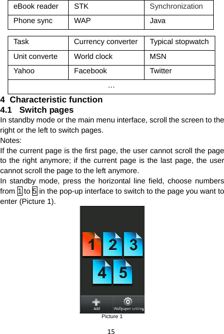 15 eBook reader  STK  Synchronization Phone sync  WAP  Java  Task  Currency converter Typical stopwatchUnit converte  World clock  MSN Yahoo Facebook  Twitter … 4 Characteristic function 4.1 Switch pages In standby mode or the main menu interface, scroll the screen to the right or the left to switch pages. Notes: If the current page is the first page, the user cannot scroll the page to the right anymore; if the current page is the last page, the user cannot scroll the page to the left anymore. In standby mode, press the horizontal line field, choose numbers from 1 to 5 in the pop-up interface to switch to the page you want to enter (Picture 1).  Picture 1 