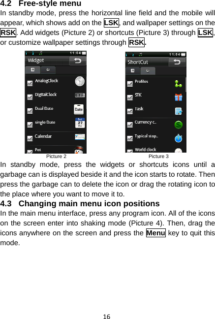 16 4.2 Free-style menu In standby mode, press the horizontal line field and the mobile will appear, which shows add on the LSK, and wallpaper settings on the RSK. Add widgets (Picture 2) or shortcuts (Picture 3) through LSK, or customize wallpaper settings through RSK.                  Picture 2                                Picture 3 In standby mode, press the widgets or shortcuts icons until a garbage can is displayed beside it and the icon starts to rotate. Then press the garbage can to delete the icon or drag the rotating icon to the place where you want to move it to. 4.3  Changing main menu icon positions In the main menu interface, press any program icon. All of the icons on the screen enter into shaking mode (Picture 4). Then, drag the icons anywhere on the screen and press the Menu key to quit this mode. 