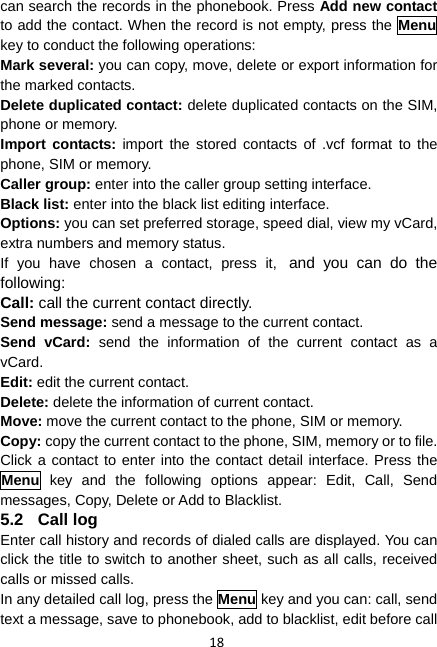 18 can search the records in the phonebook. Press Add new contact to add the contact. When the record is not empty, press the Menu key to conduct the following operations: Mark several: you can copy, move, delete or export information for the marked contacts. Delete duplicated contact: delete duplicated contacts on the SIM, phone or memory. Import contacts: import the stored contacts of .vcf format to the phone, SIM or memory. Caller group: enter into the caller group setting interface. Black list: enter into the black list editing interface. Options: you can set preferred storage, speed dial, view my vCard, extra numbers and memory status. If you have chosen a contact, press it, and you can do the following: Call: call the current contact directly. Send message: send a message to the current contact. Send vCard: send the information of the current contact as a vCard. Edit: edit the current contact. Delete: delete the information of current contact. Move: move the current contact to the phone, SIM or memory. Copy: copy the current contact to the phone, SIM, memory or to file. Click a contact to enter into the contact detail interface. Press the Menu key and the following options appear: Edit, Call, Send messages, Copy, Delete or Add to Blacklist. 5.2 Call log Enter call history and records of dialed calls are displayed. You can click the title to switch to another sheet, such as all calls, received calls or missed calls. In any detailed call log, press the Menu key and you can: call, send text a message, save to phonebook, add to blacklist, edit before call 