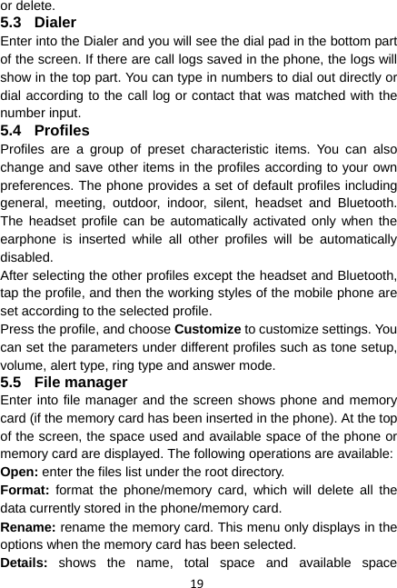 19 or delete. 5.3 Dialer Enter into the Dialer and you will see the dial pad in the bottom part of the screen. If there are call logs saved in the phone, the logs will show in the top part. You can type in numbers to dial out directly or dial according to the call log or contact that was matched with the number input. 5.4 Profiles Profiles are a group of preset characteristic items. You can also change and save other items in the profiles according to your own preferences. The phone provides a set of default profiles including general, meeting, outdoor, indoor, silent, headset and Bluetooth. The headset profile can be automatically activated only when the earphone is inserted while all other profiles will be automatically disabled. After selecting the other profiles except the headset and Bluetooth, tap the profile, and then the working styles of the mobile phone are set according to the selected profile.   Press the profile, and choose Customize to customize settings. You can set the parameters under different profiles such as tone setup, volume, alert type, ring type and answer mode. 5.5 File manager Enter into file manager and the screen shows phone and memory card (if the memory card has been inserted in the phone). At the top of the screen, the space used and available space of the phone or memory card are displayed. The following operations are available: Open: enter the files list under the root directory. Format:  format the phone/memory card, which will delete all the data currently stored in the phone/memory card. Rename: rename the memory card. This menu only displays in the options when the memory card has been selected. Details: shows the name, total space and available space 