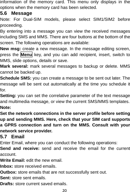 20 information of the memory card. This menu only displays in the options when the memory card has been selected. 5.6 Message Note: For Dual-SIM models, please select SIM1/SIM2 before proceeding. By entering into a message you can view the received messages including SMS and MMS. There are four buttons at the bottom of the screen. The following operations are available: New msg: create a new message. In the message editing screen, press the Menu key, and you can add recipient, insert, switch to MMS, slide options, details or save. Mark several: mark several messages to backup or delete. MMS cannot be backed up. Schedule SMS: you can create a message to be sent out later. The message will be sent out automatically at the time you schedule it for. Setting: you can set the correlative parameter of the text message and multimedia message, or view the current SMS/MMS templates. Note: Set the network connections in the server profile before setting up and sending MMS. Here, check that your SIM card supports a GPRS connection and turn on the MMS. Consult with your network service provider. 5.7 Email Enter Email, where you can conduct the following operations: Send and receive: send and receive the email for the current account. Write Email: edit the new email. Inbox: store received emails. Outbox: store emails that are not successfully sent out. Sent: store sent emails. Drafts: store current saved emails. 