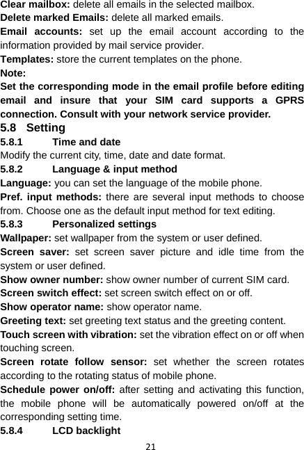 21 Clear mailbox: delete all emails in the selected mailbox. Delete marked Emails: delete all marked emails. Email accounts: set up the email account according to the information provided by mail service provider. Templates: store the current templates on the phone. Note: Set the corresponding mode in the email profile before editing email and insure that your SIM card supports a GPRS connection. Consult with your network service provider. 5.8 Setting 5.8.1  Time and date Modify the current city, time, date and date format. 5.8.2  Language &amp; input method Language: you can set the language of the mobile phone. Pref. input methods: there are several input methods to choose from. Choose one as the default input method for text editing. 5.8.3 Personalized settings Wallpaper: set wallpaper from the system or user defined. Screen saver: set screen saver picture and idle time from the system or user defined.   Show owner number: show owner number of current SIM card. Screen switch effect: set screen switch effect on or off. Show operator name: show operator name. Greeting text: set greeting text status and the greeting content. Touch screen with vibration: set the vibration effect on or off when touching screen. Screen rotate follow sensor: set whether the screen rotates according to the rotating status of mobile phone. Schedule power on/off: after setting and activating this function, the mobile phone will be automatically powered on/off at the corresponding setting time. 5.8.4 LCD backlight 