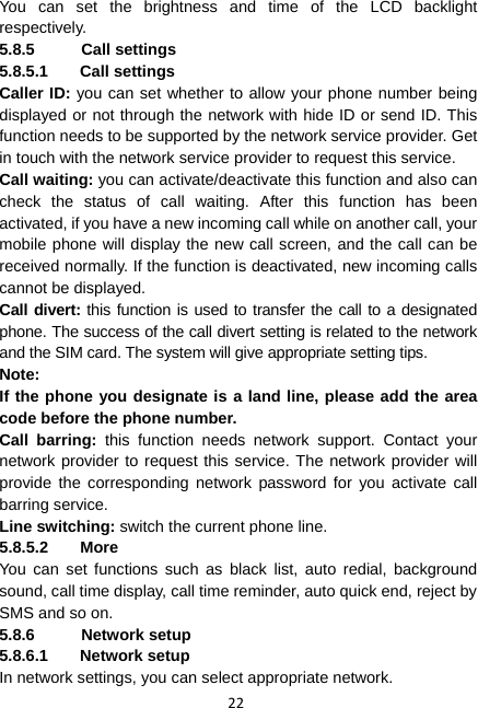 22 You can set the brightness and time of the LCD backlight respectively. 5.8.5 Call settings 5.8.5.1 Call settings Caller ID: you can set whether to allow your phone number being displayed or not through the network with hide ID or send ID. This function needs to be supported by the network service provider. Get in touch with the network service provider to request this service. Call waiting: you can activate/deactivate this function and also can check the status of call waiting. After this function has been activated, if you have a new incoming call while on another call, your mobile phone will display the new call screen, and the call can be received normally. If the function is deactivated, new incoming calls cannot be displayed. Call divert: this function is used to transfer the call to a designated phone. The success of the call divert setting is related to the network and the SIM card. The system will give appropriate setting tips.   Note:  If the phone you designate is a land line, please add the area code before the phone number. Call barring: this function needs network support. Contact your network provider to request this service. The network provider will provide the corresponding network password for you activate call barring service. Line switching: switch the current phone line.   5.8.5.2 More You can set functions such as black list, auto redial, background sound, call time display, call time reminder, auto quick end, reject by SMS and so on. 5.8.6 Network setup 5.8.6.1 Network setup In network settings, you can select appropriate network. 