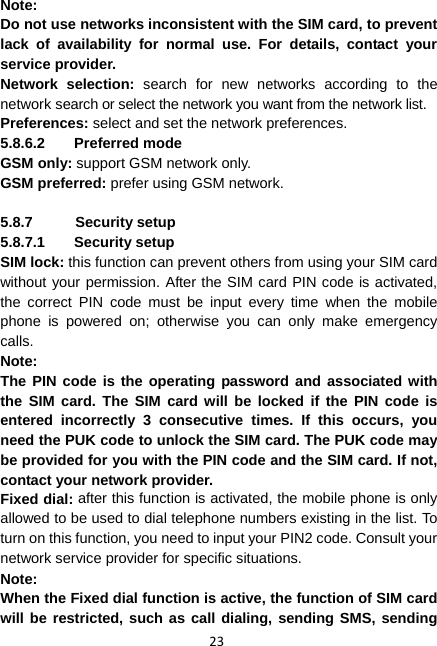 23 Note:  Do not use networks inconsistent with the SIM card, to prevent lack of availability for normal use. For details, contact your service provider. Network selection: search for new networks according to the network search or select the network you want from the network list. Preferences: select and set the network preferences. 5.8.6.2 Preferred mode GSM only: support GSM network only. GSM preferred: prefer using GSM network.  5.8.7 Security setup 5.8.7.1 Security setup SIM lock: this function can prevent others from using your SIM card without your permission. After the SIM card PIN code is activated, the correct PIN code must be input every time when the mobile phone is powered on; otherwise you can only make emergency calls. Note:  The PIN code is the operating password and associated with the SIM card. The SIM card will be locked if the PIN code is entered incorrectly 3 consecutive times. If this occurs, you need the PUK code to unlock the SIM card. The PUK code may be provided for you with the PIN code and the SIM card. If not, contact your network provider. Fixed dial: after this function is activated, the mobile phone is only allowed to be used to dial telephone numbers existing in the list. To turn on this function, you need to input your PIN2 code. Consult your network service provider for specific situations. Note: When the Fixed dial function is active, the function of SIM card will be restricted, such as call dialing, sending SMS, sending 