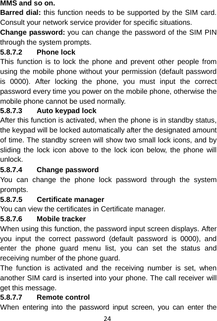 24 MMS and so on. Barred dial: this function needs to be supported by the SIM card. Consult your network service provider for specific situations. Change password: you can change the password of the SIM PIN through the system prompts. 5.8.7.2 Phone lock This function is to lock the phone and prevent other people from using the mobile phone without your permission (default password is 0000). After locking the phone, you must input the correct password every time you power on the mobile phone, otherwise the mobile phone cannot be used normally. 5.8.7.3  Auto keypad lock After this function is activated, when the phone is in standby status, the keypad will be locked automatically after the designated amount of time. The standby screen will show two small lock icons, and by sliding the lock icon above to the lock icon below, the phone will unlock. 5.8.7.4 Change password You can change the phone lock password through the system prompts. 5.8.7.5 Certificate manager You can view the certificates in Certificate manager.   5.8.7.6 Mobile tracker When using this function, the password input screen displays. After you input the correct password (default password is 0000), and enter the phone guard menu list, you can set the status and receiving number of the phone guard.   The function is activated and the receiving number is set, when another SIM card is inserted into your phone. The call receiver will get this message. 5.8.7.7 Remote control When entering into the password input screen, you can enter the 