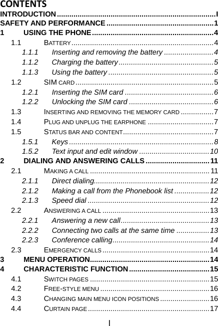 I CONTENTSINTRODUCTION.............................................................................I SAFETY AND PERFORMANCE....................................................1 1 USING THE PHONE...........................................................4 1.1 BATTERY .....................................................................4 1.1.1  Inserting and removing the battery ........................4 1.1.2 Charging the battery..............................................5 1.1.3 Using the battery ...................................................5 1.2 SIM CARD...................................................................5 1.2.1 Inserting the SIM card ...........................................6 1.2.2 Unlocking the SIM card .........................................6 1.3 INSERTING AND REMOVING THE MEMORY CARD ................7 1.4 PLUG AND UNPLUG THE EARPHONE ................................7 1.5 STATUS BAR AND CONTENT............................................7 1.5.1 Keys......................................................................8 1.5.2 Text input and edit window ..................................10 2 DIALING AND ANSWERING CALLS...............................11 2.1 MAKING A CALL ..........................................................11 2.1.1 Direct dialing........................................................12 2.1.2  Making a call from the Phonebook list .................12 2.1.3 Speed dial ...........................................................12 2.2 ANSWERING A CALL ....................................................13 2.2.1 Answering a new call...........................................13 2.2.2  Connecting two calls at the same time ................13 2.2.3 Conference calling...............................................14 2.3 EMERGENCY CALLS....................................................14 3 MENU OPERATION..........................................................14 4 CHARACTERISTIC FUNCTION.......................................15 4.1 SWITCH PAGES ..........................................................15 4.2 FREE-STYLE MENU .....................................................16 4.3 CHANGING MAIN MENU ICON POSITIONS........................16 4.4 CURTAIN PAGE ...........................................................17 