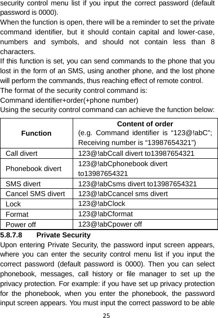 25 security control menu list if you input the correct password (default password is 0000). When the function is open, there will be a reminder to set the private command identifier, but it should contain capital and lower-case, numbers and symbols, and should not contain less than 8 characters. If this function is set, you can send commands to the phone that you lost in the form of an SMS, using another phone, and the lost phone will perform the commands, thus reaching effect of remote control. The format of the security control command is: Command identifier+order(+phone number) Using the security control command can achieve the function below: Function Content of order (e.g. Command identifier is “123@!abC”; Receiving number is “13987654321”) Call divert  123@!abCcall divert to13987654321 Phonebook divert  123@!abCphonebook divert to13987654321 SMS divert  123@!abCsms divert to13987654321 Cancel SMS divert 123@!abCcancel sms divert Lock  123@!abClock Format  123@!abCformat Power off  123@!abCpower off 5.8.7.8 Private Security Upon entering Private Security, the password input screen appears, where you can enter the security control menu list if you input the correct password (default password is 0000). Then you can select phonebook, messages, call history or file manager to set up the privacy protection. For example: if you have set up privacy protection for the phonebook, when you enter the phonebook, the password input screen appears. You must input the correct password to be able 