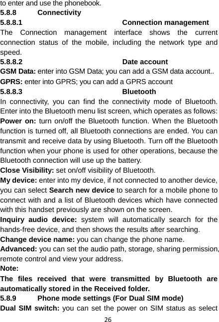 26 to enter and use the phonebook. 5.8.8 Connectivity 5.8.8.1 Connection management The Connection management interface shows the current connection status of the mobile, including the network type and speed. 5.8.8.2 Date account GSM Data: enter into GSM Data; you can add a GSM data account.. GPRS: enter into GPRS; you can add a GPRS account 5.8.8.3 Bluetooth In connectivity, you can find the connectivity mode of Bluetooth. Enter into the Bluetooth menu list screen, which operates as follows: Power on: turn on/off the Bluetooth function. When the Bluetooth function is turned off, all Bluetooth connections are ended. You can transmit and receive data by using Bluetooth. Turn off the Bluetooth function when your phone is used for other operations, because the Bluetooth connection will use up the battery. Close Visibility: set on/off visibility of Bluetooth. My device: enter into my device, if not connected to another device, you can select Search new device to search for a mobile phone to connect with and a list of Bluetooth devices which have connected with this handset previously are shown on the screen. Inquiry audio device: system will automatically search for the hands-free device, and then shows the results after searching. Change device name: you can change the phone name. Advanced: you can set the audio path, storage, sharing permission, remote control and view your address. Note: The files received that were transmitted by Bluetooth are automatically stored in the Received folder. 5.8.9  Phone mode settings (For Dual SIM mode) Dual SIM switch: you can set the power on SIM status as select 