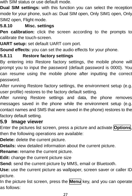 27 with SIM status or use default mode. Dual SIM settings: with this function you can select the reception mode for your phone, such as: Dual SIM open, Only SIM1 open, Only SIM2 open, Flight mode. 5.8.10  Misc. settings Pen calibration: click the screen according to the prompts to calibrate the touch-screen. UART setup: set default UART com port. Sound effects: you can set the audio effects for your phone. 5.8.11  Restore factory settings By entering into Restore factory settings, the mobile phone will prompt you to input the password (default password is 0000). You can resume using the mobile phone after inputting the correct password.  After running Restore factory settings, the environment setup (e.g. user profile) restores to the factory default setting.   After running Restore settings and data, the phone removes messages saved in the phone while the environment setup (e.g. contact names and SMS that were saved in the phone) restores to the factory default setting. 5.9 Image viewer Enter the pictures list screen, press a picture and activate Options, then the following operations are available:   Delete: delete the current picture. Details: view detailed information about the current picture. Rename: rename the current picture. Edit: change the current picture size Send: send the current picture by MMS, email or Bluetooth. Use: use the current picture as wallpaper, screen saver or caller ID picture. In the picture list screen, press the Menu key, and you can operate as follows: 