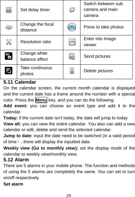 29  Set delay timer Switch between sub camera and main camera  Change the focal distance  Press to take photos  Resolution ratio  Enter into Image viewer  Change white balance effect  Send pictures  Take continuous photos  Delete pictures 5.11 Calendar On the calendar screen, the current month calendar is displayed and the current date has a frame around the number with a special color. Press the Menu key, and you can do the following: Add event: you can choose an event type and add it to the calendar. Today: if the current date isn’t today, the date will jump to today View all: you can view the entire calendar. You also can add a new calendar or edit, delete and send the selected calendar. Jump to date: input the date need to be switched (in a valid period of time）, there will display the inputted date. Weekly view (Go to monthly view): set the display mode of the calendar to weekly view/monthly view. 5.12 Alarm There are 5 alarms in your mobile phone. The function and methods of using the 5 alarms are completely the same. You can set to turn on/off respectively. Set alarm 