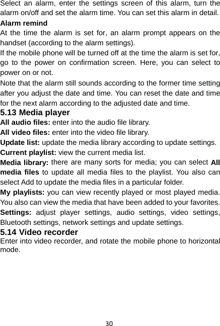 30 Select an alarm, enter the settings screen of this alarm, turn the alarm on/off and set the alarm time. You can set this alarm in detail. Alarm remind At the time the alarm is set for, an alarm prompt appears on the handset (according to the alarm settings). If the mobile phone will be turned off at the time the alarm is set for, go to the power on confirmation screen. Here, you can select to power on or not. Note that the alarm still sounds according to the former time setting after you adjust the date and time. You can reset the date and time for the next alarm according to the adjusted date and time. 5.13 Media player All audio files: enter into the audio file library. All video files: enter into the video file library. Update list: update the media library according to update settings. Current playlist: view the current media list. Media library: there are many sorts for media; you can select All media files to update all media files to the playlist. You also can select Add to update the media files in a particular folder.   My playlists: you can view recently played or most played media. You also can view the media that have been added to your favorites. Settings:  adjust player settings, audio settings, video settings, Bluetooth settings, network settings and update settings. 5.14 Video recorder Enter into video recorder, and rotate the mobile phone to horizontal mode. 