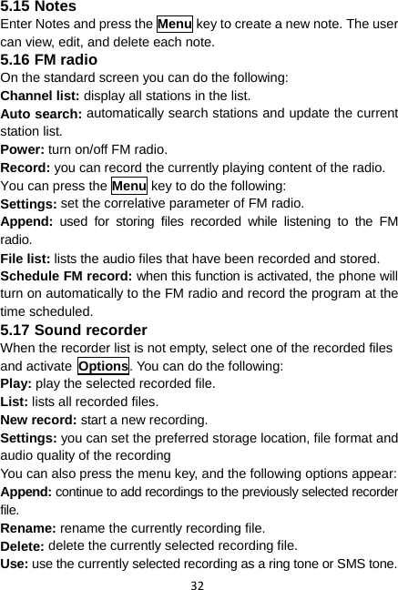 32 5.15 Notes Enter Notes and press the Menu key to create a new note. The user can view, edit, and delete each note. 5.16 FM radio On the standard screen you can do the following: Channel list: display all stations in the list. Auto search: automatically search stations and update the current station list. Power: turn on/off FM radio. Record: you can record the currently playing content of the radio. You can press the Menu key to do the following: Settings: set the correlative parameter of FM radio.   Append:  used for storing files recorded while listening to the FM radio. File list: lists the audio files that have been recorded and stored. Schedule FM record: when this function is activated, the phone will turn on automatically to the FM radio and record the program at the time scheduled. 5.17 Sound recorder When the recorder list is not empty, select one of the recorded files and activate Options. You can do the following: Play: play the selected recorded file. List: lists all recorded files. New record: start a new recording. Settings: you can set the preferred storage location, file format and audio quality of the recording You can also press the menu key, and the following options appear: Append: continue to add recordings to the previously selected recorder file. Rename: rename the currently recording file. Delete: delete the currently selected recording file. Use: use the currently selected recording as a ring tone or SMS tone. 