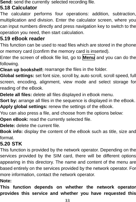 33 Send: send the currently selected recording file. 5.18 Calculator The calculator performs four operations: addition, subtraction, multiplication and division. Enter the calculator screen, where you can input numbers directly and press navigation key to switch to the operation you need, then start calculation.   5.19 eBook reader This function can be used to read files which are stored in the phone or memory card (confirm the memory card is inserted). Enter the screen of eBook file list, go to Menu and you can do the following. Clean up bookshelf: rearrange the files in the folder. Global settings: set font size, scroll by, auto scroll, scroll speed, full screen, encoding, alignment, view mode and select storage for reading of the eBook. Delete all files: delete all files displayed in eBook menu. Sort by: arrange all files in the sequence is displayed in the eBook. Apply global settings: renew the settings of the eBook. You can also press a file, and choose from the options below: Open eBook: read the currently selected file. Delete: delete the current file. Book info: display the content of the eBook such as title, size and format. 5.20 STK This function is provided by the network operator. Depending on the services provided by the SIM card, there will be different options appearing in this directory. The name and content of the menu are based entirely on the services provided by the network operator. For more information, contact the network operator. Note:  This function depends on whether the network operator provides this service and whether you have requested this 