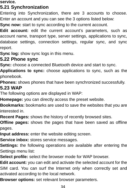 34 service. 5.21 Synchronization Entering into Synchronization, there are 3 accounts to choose. Enter an account and you can see the 3 options listed below: Sync now: start to sync according to the current account. Edit account: edit the current account’s parameters, such as account name, transport type, server settings, applications to sync, database settings, connection settings, regular sync, and sync report. Sync log: show sync logs in this menu. 5.22 Phone sync Sync: choose a connected Bluetooth device and start to sync. Applications to sync: choose applications to sync, such as the phonebook. Phones: shows phones that have been synchronized successfully. 5.23 WAP The following options are displayed in WAP: Homepage: you can directly access the preset website. Bookmarks: bookmarks are used to save the websites that you are interested in.   Recent Pages: shows the history of recently browsed sites.   Offline pages: shows the pages that have been saved as offline pages. Input address: enter the website editing screen.   Service inbox: stores service messages.   Settings: the following operations are available after entering the Settings menu list:   Select profile: select the browser mode for WAP browser. Edit account: you can edit and activate the selected account for the SIM card. You can surf the Internet only when correctly set and activated according to the local network.   Browser options: set relevant browser parameters. 