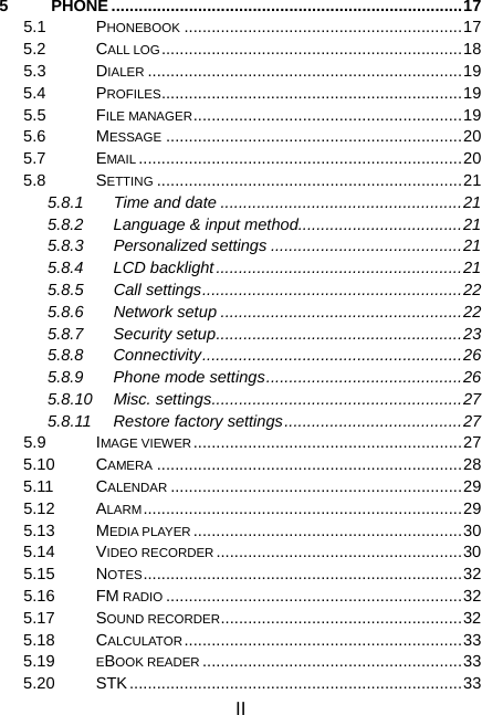 II 5 PHONE .............................................................................17 5.1 PHONEBOOK .............................................................17 5.2 CALL LOG..................................................................18 5.3 DIALER .....................................................................19 5.4 PROFILES..................................................................19 5.5 FILE MANAGER...........................................................19 5.6 MESSAGE .................................................................20 5.7 EMAIL .......................................................................20 5.8 SETTING ...................................................................21 5.8.1 Time and date .....................................................21 5.8.2  Language &amp; input method....................................21 5.8.3 Personalized settings ..........................................21 5.8.4 LCD backlight......................................................21 5.8.5 Call settings.........................................................22 5.8.6 Network setup .....................................................22 5.8.7 Security setup......................................................23 5.8.8 Connectivity.........................................................26 5.8.9 Phone mode settings...........................................26 5.8.10 Misc. settings.......................................................27 5.8.11 Restore factory settings.......................................27 5.9 IMAGE VIEWER...........................................................27 5.10 CAMERA ...................................................................28 5.11 CALENDAR ................................................................29 5.12 ALARM......................................................................29 5.13 MEDIA PLAYER ...........................................................30 5.14 VIDEO RECORDER ......................................................30 5.15 NOTES......................................................................32 5.16 FM RADIO .................................................................32 5.17 SOUND RECORDER.....................................................32 5.18 CALCULATOR.............................................................33 5.19  EBOOK READER .........................................................33 5.20 STK.........................................................................33 