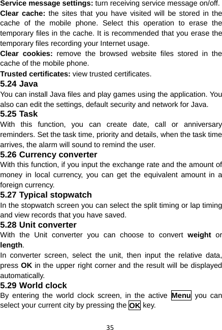 35 Service message settings: turn receiving service message on/off. Clear cache: the sites that you have visited will be stored in the cache of the mobile phone. Select this operation to erase the temporary files in the cache. It is recommended that you erase the temporary files recording your Internet usage. Clear cookies: remove the browsed website files stored in the cache of the mobile phone. Trusted certificates: view trusted certificates. 5.24 Java You can install Java files and play games using the application. You also can edit the settings, default security and network for Java. 5.25 Task With this function, you can create date, call or anniversary reminders. Set the task time, priority and details, when the task time arrives, the alarm will sound to remind the user. 5.26 Currency converter With this function, if you input the exchange rate and the amount of money in local currency, you can get the equivalent amount in a foreign currency. 5.27 Typical stopwatch In the stopwatch screen you can select the split timing or lap timing and view records that you have saved. 5.28 Unit converter With the Unit converter you can choose to convert weight or length.  In converter screen, select the unit, then input the relative data, press OK in the upper right corner and the result will be displayed automatically. 5.29 World clock By entering the world clock screen, in the active Menu you can select your current city by pressing the OK key. 