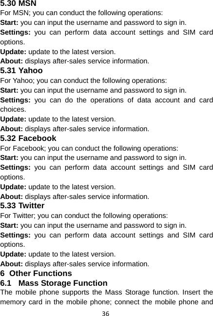 36 5.30 MSN For MSN; you can conduct the following operations: Start: you can input the username and password to sign in. Settings: you can perform data account settings and SIM card options. Update: update to the latest version. About: displays after-sales service information. 5.31 Yahoo For Yahoo; you can conduct the following operations: Start: you can input the username and password to sign in. Settings: you can do the operations of data account and card choices. Update: update to the latest version. About: displays after-sales service information. 5.32 Facebook For Facebook; you can conduct the following operations: Start: you can input the username and password to sign in. Settings: you can perform data account settings and SIM card options. Update: update to the latest version. About: displays after-sales service information. 5.33 Twitter For Twitter; you can conduct the following operations: Start: you can input the username and password to sign in. Settings: you can perform data account settings and SIM card options. Update: update to the latest version. About: displays after-sales service information. 6 Other Functions 6.1  Mass Storage Function The mobile phone supports the Mass Storage function. Insert the memory card in the mobile phone; connect the mobile phone and 