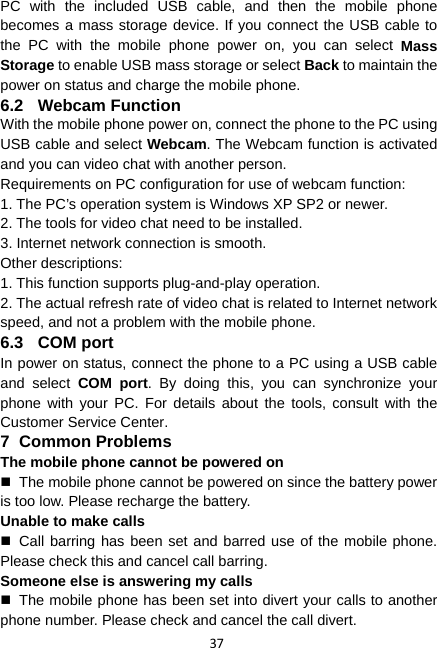 37 PC with the included USB cable, and then the mobile phone becomes a mass storage device. If you connect the USB cable to the PC with the mobile phone power on, you can select Mass Storage to enable USB mass storage or select Back to maintain the power on status and charge the mobile phone. 6.2 Webcam Function With the mobile phone power on, connect the phone to the PC using USB cable and select Webcam. The Webcam function is activated and you can video chat with another person. Requirements on PC configuration for use of webcam function: 1. The PC’s operation system is Windows XP SP2 or newer. 2. The tools for video chat need to be installed. 3. Internet network connection is smooth. Other descriptions: 1. This function supports plug-and-play operation. 2. The actual refresh rate of video chat is related to Internet network speed, and not a problem with the mobile phone. 6.3 COM port In power on status, connect the phone to a PC using a USB cable and select COM port. By doing this, you can synchronize your phone with your PC. For details about the tools, consult with the Customer Service Center. 7 Common Problems The mobile phone cannot be powered on   The mobile phone cannot be powered on since the battery power is too low. Please recharge the battery. Unable to make calls  Call barring has been set and barred use of the mobile phone. Please check this and cancel call barring. Someone else is answering my calls   The mobile phone has been set into divert your calls to another phone number. Please check and cancel the call divert. 