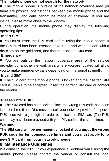 38 The mobile phone cannot search for the network  The mobile phone is outside of the network coverage area (or there are physical obstructions between the mobile phone and the transmitter), and calls cannot be made or answered. If you are inside, please move close to the window. During operation, the mobile phone may display the following operating tips: “Insert SIM”   You must insert the SIM card before using the mobile phone. If the SIM card has been inserted, take it out and wipe it clean with a dry cloth on the gold area, and then reinsert the SIM card. “Emergency”  You are outside the network coverage area of the service provider but another network area where you are located will allow you to make emergency calls depending on the signal strength. “Invalid SIM”   The SIM card of the mobile phone is locked and the inserted SIM card is unable to be accepted. Insert the correct SIM card or contact the vendor.  “Please Enter PUK”   The SIM card has been locked since the wrong PIN code has been input for three times. You must consult your network provider for special PUK code with eight digits in order to unlock the SIM card (The PUK code may have been provided with your PIN code at the same time). Warning: The SIM card will be permanently locked if you input the wrong PUK code for ten consecutive times and you must apply for a new SIM card from your network provider. 8 Maintenance Guidelines Welcome to the i285. If you experience a problem while using the mobile phone, please contact the vender or consult the local 