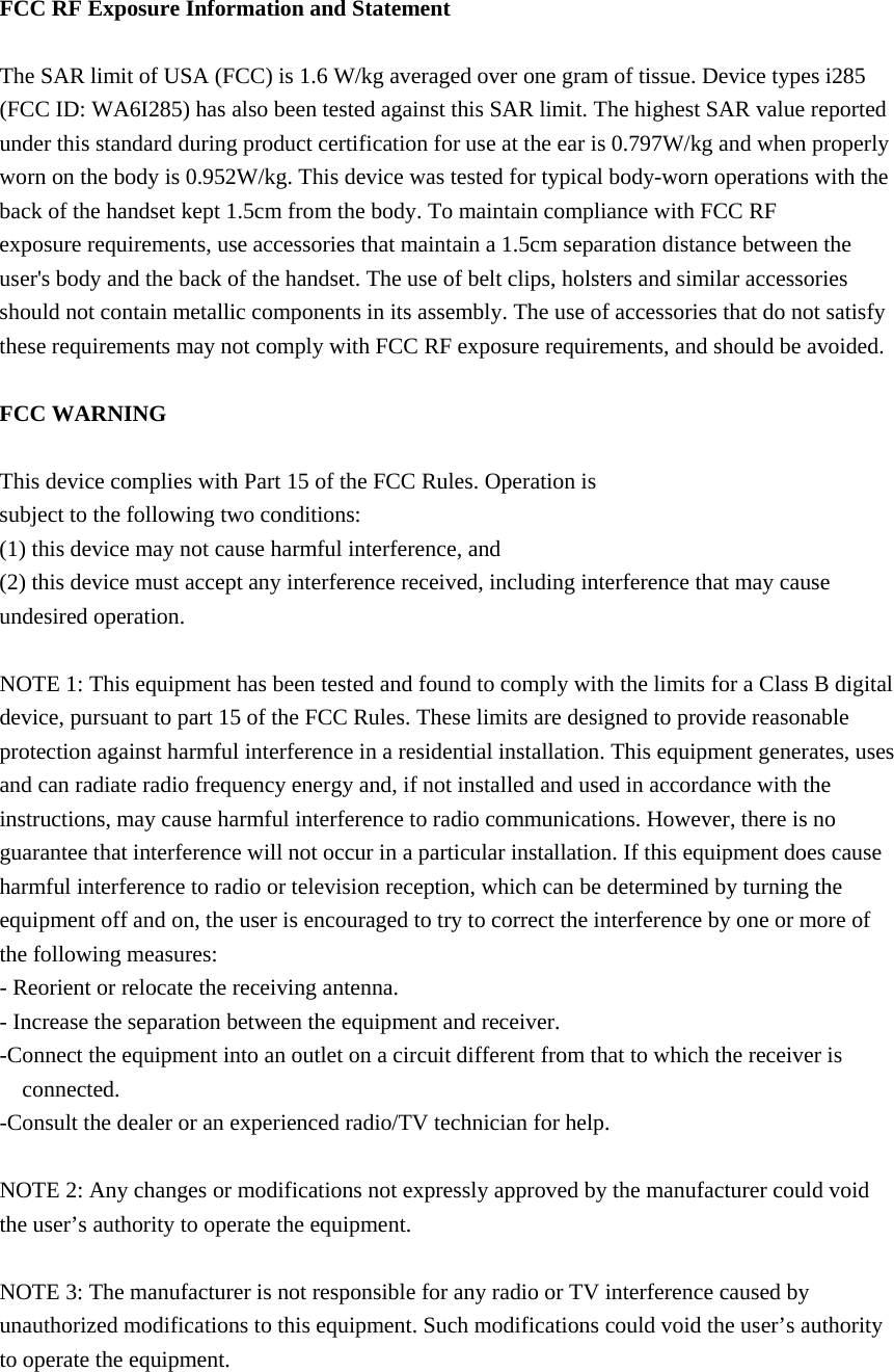  FCC RF Exposure Information and Statement  The SAR limit of USA (FCC) is 1.6 W/kg averaged over one gram of tissue. Device types i285 (FCC ID: WA6I285) has also been tested against this SAR limit. The highest SAR value reported under this standard during product certification for use at the ear is 0.797W/kg and when properly worn on the body is 0.952W/kg. This device was tested for typical body-worn operations with the back of the handset kept 1.5cm from the body. To maintain compliance with FCC RF exposure requirements, use accessories that maintain a 1.5cm separation distance between the user&apos;s body and the back of the handset. The use of belt clips, holsters and similar accessories should not contain metallic components in its assembly. The use of accessories that do not satisfy these requirements may not comply with FCC RF exposure requirements, and should be avoided.  FCC WARNING  This device complies with Part 15 of the FCC Rules. Operation is subject to the following two conditions: (1) this device may not cause harmful interference, and (2) this device must accept any interference received, including interference that may cause undesired operation.  NOTE 1: This equipment has been tested and found to comply with the limits for a Class B digital device, pursuant to part 15 of the FCC Rules. These limits are designed to provide reasonable protection against harmful interference in a residential installation. This equipment generates, uses and can radiate radio frequency energy and, if not installed and used in accordance with the instructions, may cause harmful interference to radio communications. However, there is no guarantee that interference will not occur in a particular installation. If this equipment does cause harmful interference to radio or television reception, which can be determined by turning the equipment off and on, the user is encouraged to try to correct the interference by one or more of the following measures: - Reorient or relocate the receiving antenna. - Increase the separation between the equipment and receiver. -Connect the equipment into an outlet on a circuit different from that to which the receiver is connected. -Consult the dealer or an experienced radio/TV technician for help.  NOTE 2: Any changes or modifications not expressly approved by the manufacturer could void the user’s authority to operate the equipment.  NOTE 3: The manufacturer is not responsible for any radio or TV interference caused by unauthorized modifications to this equipment. Such modifications could void the user’s authority to operate the equipment.  