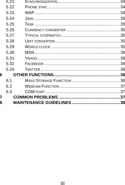 III 5.21 SYNCHRONIZATION.....................................................34 5.22 PHONE SYNC .............................................................34 5.23 WAP........................................................................34 5.24 JAVA .........................................................................35 5.25 TASK ........................................................................35 5.26 CURRENCY CONVERTER .............................................35 5.27 TYPICAL STOPWATCH..................................................35 5.28 UNIT CONVERTER.......................................................35 5.29 WORLD CLOCK ..........................................................35 5.30 MSN........................................................................36 5.31 YAHOO......................................................................36 5.32 FACEBOOK ................................................................36 5.33 TWITTER ...................................................................36 6 OTHER FUNCTIONS........................................................36 6.1 MASS STORAGE FUNCTION .........................................36 6.2 WEBCAM FUNCTION ...................................................37 6.3 COM PORT ...............................................................37 7 COMMON PROBLEMS ....................................................37 8 MAINTENANCE GUIDELINES.........................................38 