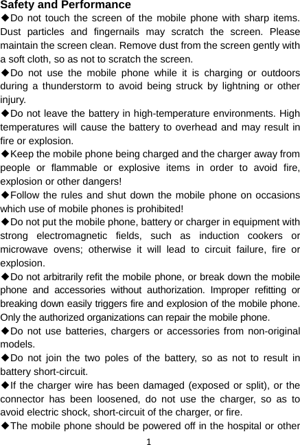 1 Safety and Performance ◆Do not touch the screen of the mobile phone with sharp items. Dust particles and fingernails may scratch the screen. Please maintain the screen clean. Remove dust from the screen gently with a soft cloth, so as not to scratch the screen. ◆Do not use the mobile phone while it is charging or outdoors during a thunderstorm to avoid being struck by lightning or other injury. ◆Do not leave the battery in high-temperature environments. High temperatures will cause the battery to overhead and may result in fire or explosion. ◆Keep the mobile phone being charged and the charger away from people or flammable or explosive items in order to avoid fire, explosion or other dangers! ◆Follow the rules and shut down the mobile phone on occasions which use of mobile phones is prohibited! ◆Do not put the mobile phone, battery or charger in equipment with strong electromagnetic fields, such as induction cookers or microwave ovens; otherwise it will lead to circuit failure, fire or explosion. ◆Do not arbitrarily refit the mobile phone, or break down the mobile phone and accessories without authorization. Improper refitting or breaking down easily triggers fire and explosion of the mobile phone. Only the authorized organizations can repair the mobile phone. ◆Do not use batteries, chargers or accessories from non-original models. ◆Do not join the two poles of the battery, so as not to result in battery short-circuit. ◆If the charger wire has been damaged (exposed or split), or the connector has been loosened, do not use the charger, so as to avoid electric shock, short-circuit of the charger, or fire. ◆The mobile phone should be powered off in the hospital or other 