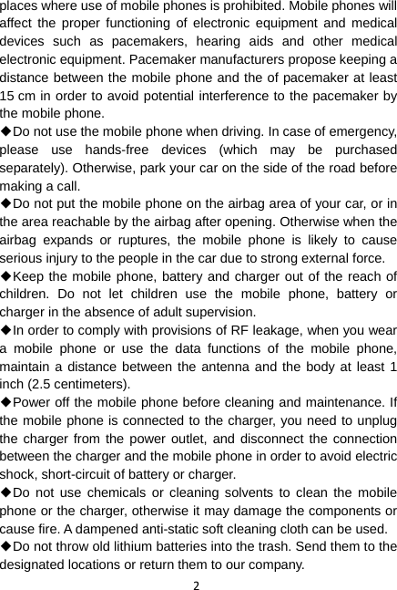 2 places where use of mobile phones is prohibited. Mobile phones will affect the proper functioning of electronic equipment and medical devices such as pacemakers, hearing aids and other medical electronic equipment. Pacemaker manufacturers propose keeping a distance between the mobile phone and the of pacemaker at least 15 cm in order to avoid potential interference to the pacemaker by the mobile phone. ◆Do not use the mobile phone when driving. In case of emergency, please use hands-free devices (which may be purchased separately). Otherwise, park your car on the side of the road before making a call. ◆Do not put the mobile phone on the airbag area of your car, or in the area reachable by the airbag after opening. Otherwise when the airbag expands or ruptures, the mobile phone is likely to cause serious injury to the people in the car due to strong external force. ◆Keep the mobile phone, battery and charger out of the reach of children. Do not let children use the mobile phone, battery or charger in the absence of adult supervision. ◆In order to comply with provisions of RF leakage, when you wear a mobile phone or use the data functions of the mobile phone, maintain a distance between the antenna and the body at least 1 inch (2.5 centimeters). ◆Power off the mobile phone before cleaning and maintenance. If the mobile phone is connected to the charger, you need to unplug the charger from the power outlet, and disconnect the connection between the charger and the mobile phone in order to avoid electric shock, short-circuit of battery or charger. ◆Do not use chemicals or cleaning solvents to clean the mobile phone or the charger, otherwise it may damage the components or cause fire. A dampened anti-static soft cleaning cloth can be used. ◆Do not throw old lithium batteries into the trash. Send them to the designated locations or return them to our company. 