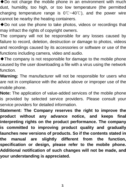 3 ◆Do not charge the mobile phone in an environment with much dust, humidity, too high, or too low temperature (the permitted charging temperature range is 0 ~40 ), and the power wire ℃℃cannot be nearby the heating containers. ◆Do not use the phone to take photos, videos or recordings that may infract the rights of copyright owners. The company will not be responsible for any losses caused by failure to record, deletion, destruction or damage to photos, videos and recordings caused by its accessories or software or use of the functions including camera, video and audio. ◆The company is not responsible for damage to the mobile phone caused by the user downloading a file with a virus using the network function. Warning: The manufacturer will not be responsible for users who are not in compliance with the advice above or improper use of the mobile phone. Note: The application of value-added services of the mobile phone is provided by selected service providers. Please consult your service providers for detailed information. Statement: The Company reserves the right to improve the product without any advance notice, and keeps final interpreting rights on the product performance. The company is committed to improving product quality and gradually launches new versions of products. So if the contents stated in the manual are slightly different from the function, specification or design, please refer to the mobile phone. Additional notification of such changes will not be made, and your understanding is appreciated. 
