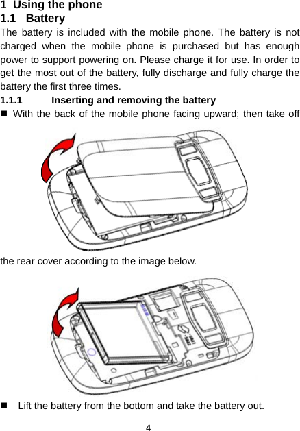 4  1  Using the phone 1.1 Battery The battery is included with the mobile phone. The battery is not charged when the mobile phone is purchased but has enough power to support powering on. Please charge it for use. In order to get the most out of the battery, fully discharge and fully charge the battery the first three times. 1.1.1  Inserting and removing the battery   With the back of the mobile phone facing upward; then take off the rear cover according to the image below.     Lift the battery from the bottom and take the battery out. 